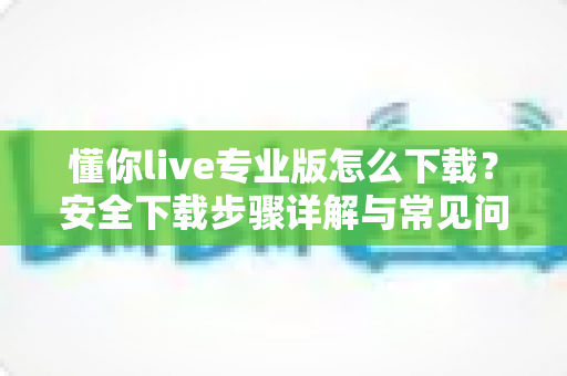 懂你live专业版怎么下载？安全下载步骤详解与常见问题全解析