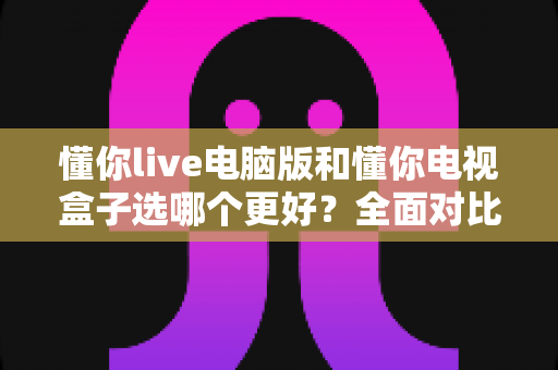 懂你live电脑版和懂你电视盒子选哪个更好？全面对比帮你做出正确选择