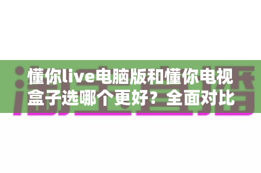 懂你live电脑版和懂你电视盒子选哪个更好？全面对比帮你做出正确选择