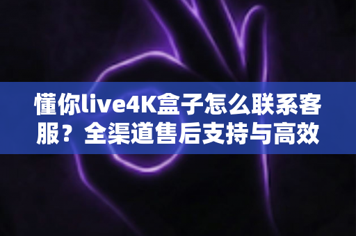 懂你live4K盒子怎么联系客服?全渠道售后支持与高效沟通完整指南 懂你live4K盒子怎么联系客服?全渠道售后支持与高效沟通完整指南
