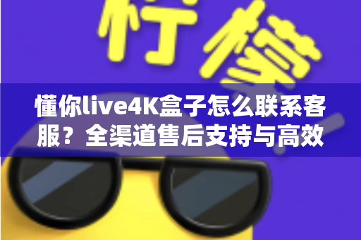 懂你live4K盒子怎么联系客服?全渠道售后支持与高效沟通完整指南 懂你live4K盒子怎么联系客服?全渠道售后支持与高效沟通完整指南