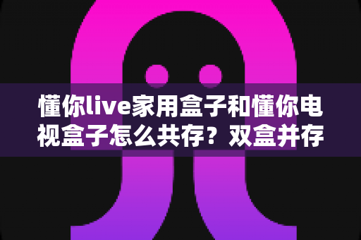 懂你live家用盒子和懂你电视盒子怎么共存?双盒并存配置与使用完全指南 懂你live家用盒子和懂你电视盒子怎么共存?双盒并存配置与使用完全指南