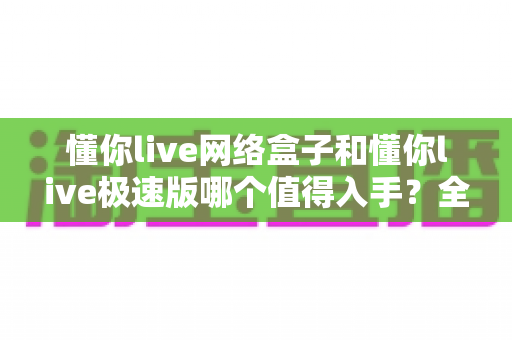 懂你live网络盒子和懂你live极速版哪个值得入手?全面对比帮你选对不选贵 懂你live网络盒子和懂你live极速版哪个值得入手?全面对比帮你选对不选贵