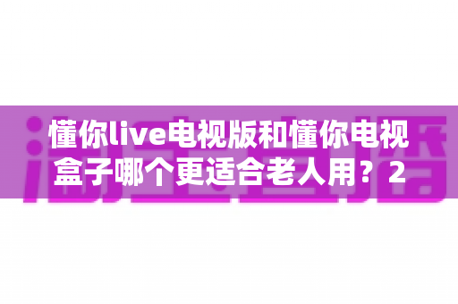 懂你live电视版和懂你电视盒子哪个更适合老人用？2025年最新选购指南与深度对比分析