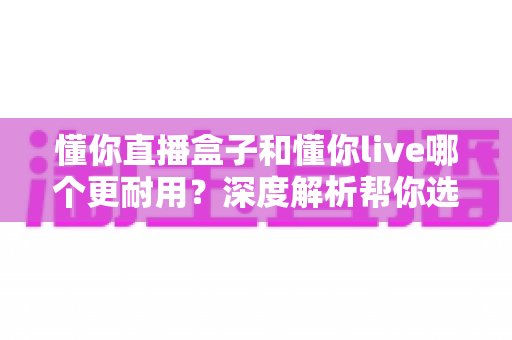 懂你直播盒子和懂你live哪个更耐用?深度解析帮你选对直播装备 懂你直播盒子和懂你live哪个更耐用?深度解析帮你选对直播装备