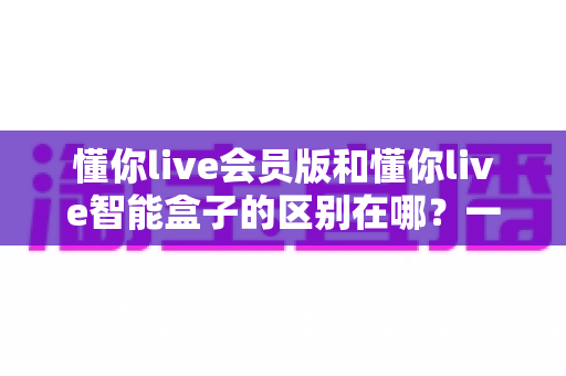 懂你live会员版和懂你live智能盒子的区别在哪?一文看懂软件会员与硬件盒子怎么选 懂你live会员版和懂你live智能盒子的区别在哪?一文看懂软件会员与硬件盒子怎么选