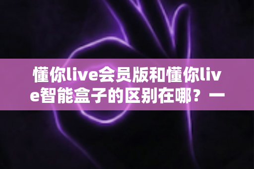 懂你live会员版和懂你live智能盒子的区别在哪?一文看懂软件会员与硬件盒子怎么选 懂你live会员版和懂你live智能盒子的区别在哪?一文看懂软件会员与硬件盒子怎么选