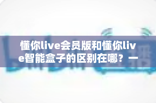 懂你live会员版和懂你live智能盒子的区别在哪？一文看懂软件会员与硬件盒子怎么选