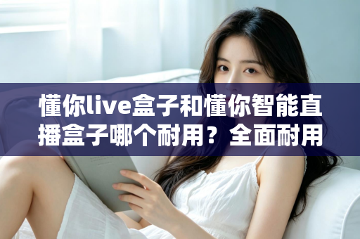 懂你live盒子和懂你智能直播盒子哪个耐用？全面耐用性对比分析助你精准选购
