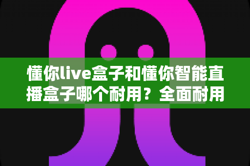 懂你live盒子和懂你智能直播盒子哪个耐用？全面耐用性对比分析助你精准选购