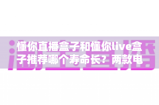 懂你直播盒子和懂你live盒子推荐哪个寿命长？两款电视盒子使用寿命深度对比与选购全指南