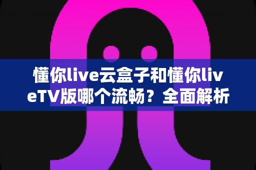 懂你live云盒子和懂你liveTV版哪个流畅?全面解析两大版本的真实表现与选择指南 懂你live云盒子和懂你liveTV版哪个流畅?全面解析两大版本的真实表现与选择指南