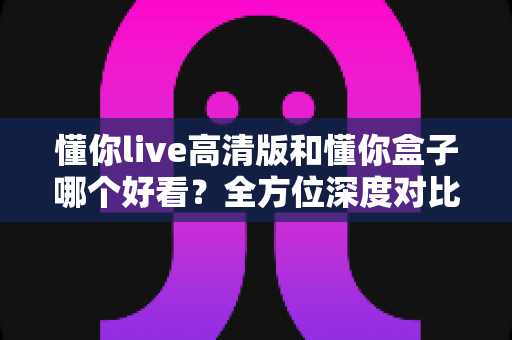 懂你live高清版和懂你盒子哪个好看？全方位深度对比，帮你找到最适合的观影选择