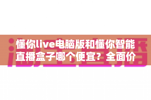 懂你live电脑版和懂你智能直播盒子哪个便宜？全面价格与性价比深度解析