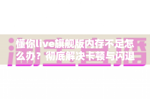 懂你live旗舰版内存不足怎么办？彻底解决卡顿与闪退的实用优化指南