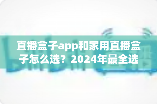 直播盒子app和家用直播盒子怎么选？2024年最全选购指南帮你避坑