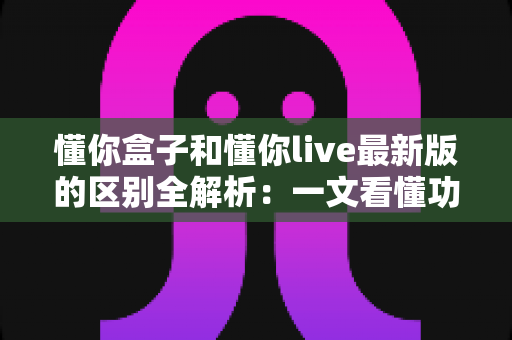 懂你盒子和懂你live最新版的区别全解析:一文看懂功能差异、使用体验与选购指南 懂你盒子和懂你live最新版的区别全解析:一文看懂功能差异、使用体验与选购指南