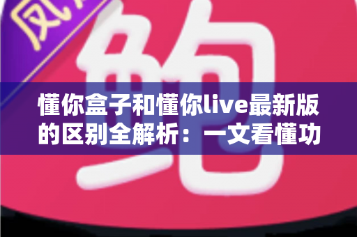 懂你盒子和懂你live最新版的区别全解析：一文看懂功能差异、使用体验与选购指南