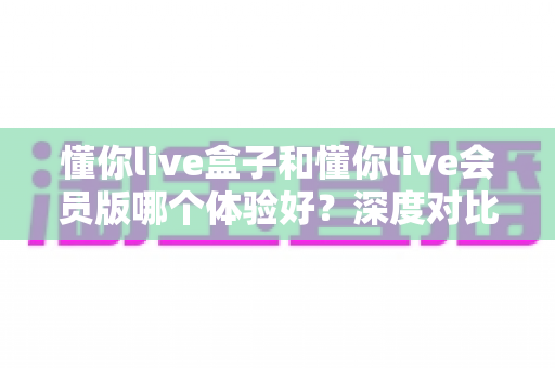 懂你live盒子和懂你live会员版哪个体验好？深度对比测评帮你选对不踩坑
