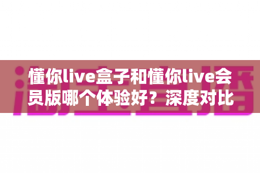 懂你live盒子和懂你live会员版哪个体验好？深度对比测评帮你选对不踩坑
