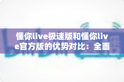 懂你live极速版和懂你live官方版的优势对比：全面解析助你选择最适合的版本