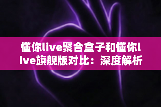 懂你live聚合盒子和懂你live旗舰版对比：深度解析两款直播工具，帮你选出最适合自己的那一款