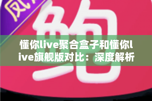 懂你live聚合盒子和懂你live旗舰版对比：深度解析两款直播工具，帮你选出最适合自己的那一款