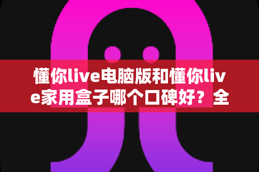 懂你live电脑版和懂你live家用盒子哪个口碑好?全方位深度对比评测,帮你找到最适合自己的选择 懂你live电脑版和懂你live家用盒子哪个口碑好?全方位深度对比评测,帮你找到最适合自己的选择