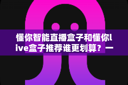 懂你智能直播盒子和懂你live盒子推荐谁更划算？一站式性价比选购深度解析指南