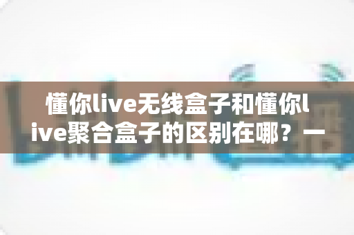 懂你live无线盒子和懂你live聚合盒子的区别在哪？一篇文章带你全面了解两款设备的核心差异