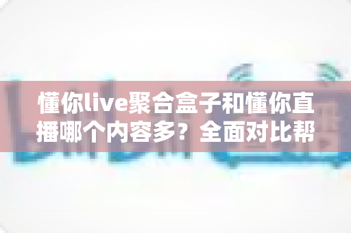 懂你live聚合盒子和懂你直播哪个内容多？全面对比帮你找到内容更丰富的看播方案