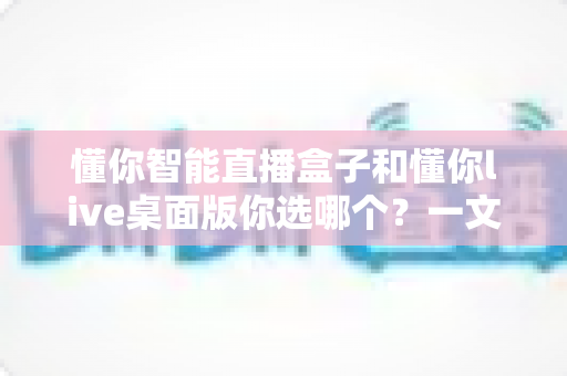 懂你智能直播盒子和懂你live桌面版你选哪个?一文读懂两者差异与选购指南 懂你智能直播盒子和懂你live桌面版你选哪个?一文读懂两者差异与选购指南