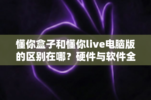 懂你盒子和懂你live电脑版的区别在哪?硬件与软件全维度对比,帮你选对不选贵 懂你盒子和懂你live电脑版的区别在哪?硬件与软件全维度对比,帮你选对不选贵