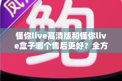 懂你live高清版和懂你live盒子哪个售后更好？全方位售后对比解析，帮你选购不踩坑