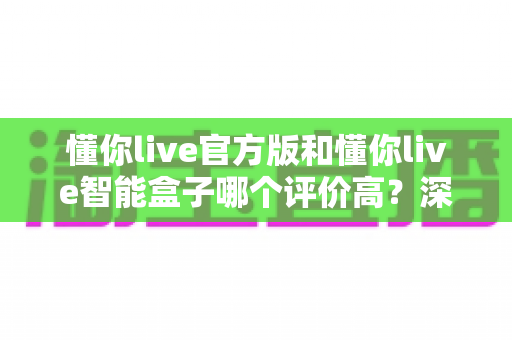 懂你live官方版和懂你live智能盒子哪个评价高？深度解析两款产品的真实口碑与选购指南