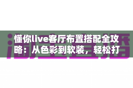 懂你live客厅布置搭配全攻略:从色彩到软装,轻松打造高颜值又实用的理想客厅 懂你live客厅布置搭配全攻略:从色彩到软装,轻松打造高颜值又实用的理想客厅