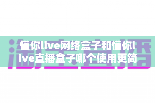 懂你live网络盒子和懂你live直播盒子哪个使用更简单?新手友好度深度对比与选购指南 懂你live网络盒子和懂你live直播盒子哪个使用更简单?新手友好度深度对比与选购指南