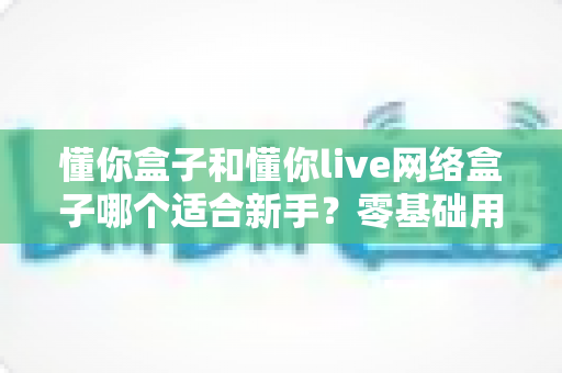 懂你盒子和懂你live网络盒子哪个适合新手?零基础用户选购与使用全指南 懂你盒子和懂你live网络盒子哪个适合新手?零基础用户选购与使用全指南