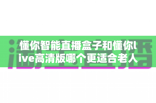 懂你智能直播盒子和懂你live高清版哪个更适合老人用?两大热门设备深度对比,帮爸妈选对不踩坑 懂你智能直播盒子和懂你live高清版哪个更适合老人用?两大热门设备深度对比,帮爸妈选对不踩坑