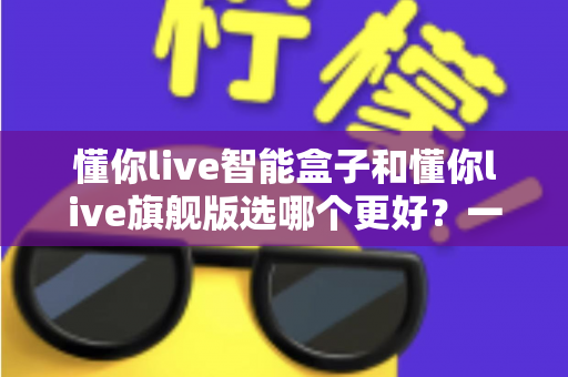 懂你live智能盒子和懂你live旗舰版选哪个更好？一篇文章帮你彻底搞懂选购难题