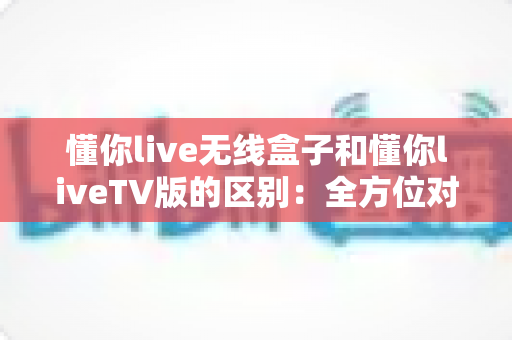 懂你live无线盒子和懂你liveTV版的区别:全方位对比解析,帮你选出最适合的观影方案 懂你live无线盒子和懂你liveTV版的区别:全方位对比解析,帮你选出最适合的观影方案