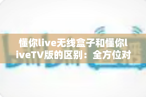 懂你live无线盒子和懂你liveTV版的区别：全方位对比解析，帮你选出最适合的观影方案