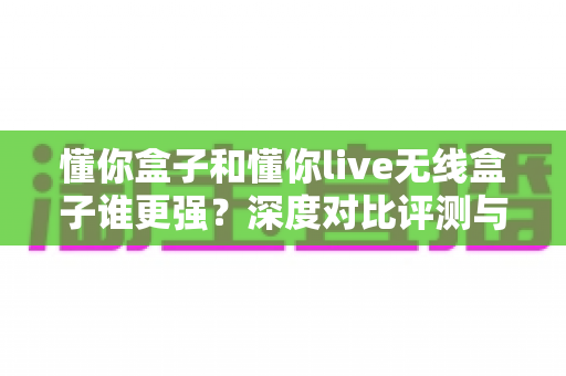 懂你盒子和懂你live无线盒子谁更强？深度对比评测与选购避坑指南，看完再买不后悔