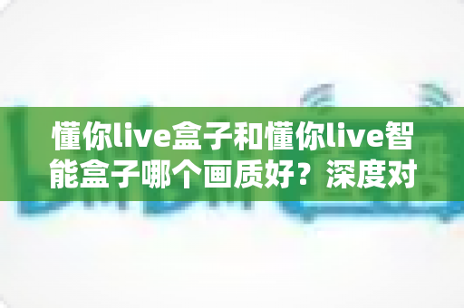 懂你live盒子和懂你live智能盒子哪个画质好？深度对比评测帮你一次选对
