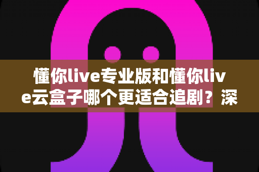 懂你live专业版和懂你live云盒子哪个更适合追剧？深度实测对比助你选出最佳追剧神器