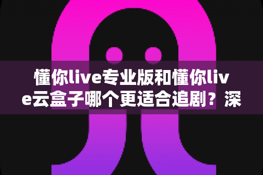 懂你live专业版和懂你live云盒子哪个更适合追剧？深度实测对比助你选出最佳追剧神器