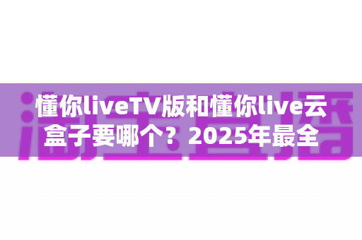 懂你liveTV版和懂你live云盒子要哪个？2025年最全选购对比指南帮你一次搞懂