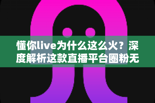 懂你live为什么这么火？深度解析这款直播平台圈粉无数的成功密码