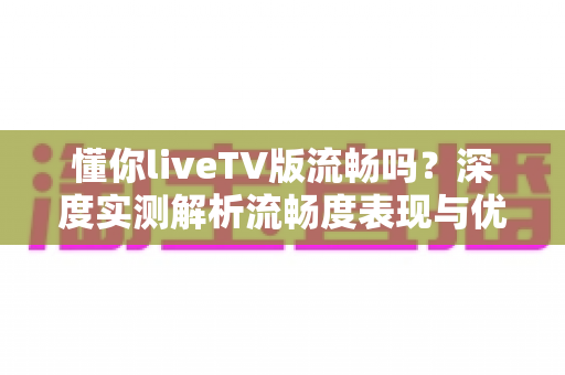 懂你liveTV版流畅吗？深度实测解析流畅度表现与优化技巧全攻略