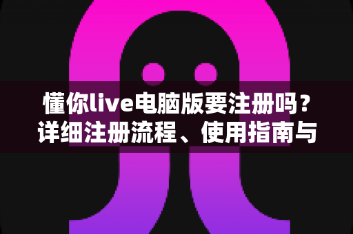 懂你live电脑版要注册吗？详细注册流程、使用指南与常见问题全解析